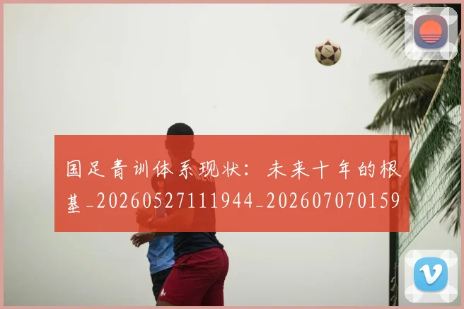 国足青训体系现状：未来十年的根基_20260527111944_20260707015911