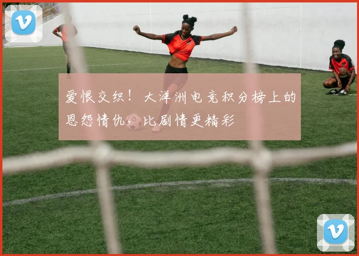 爱恨交织！大洋洲电竞积分榜上的恩怨情仇，比剧情更精彩