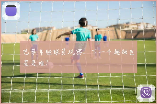 巴萨年轻球员观察：下一个超级巨星是谁？