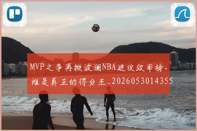 MVP之争再掀波澜NBA进攻效率榜，谁是真正的得分王_20260530143553