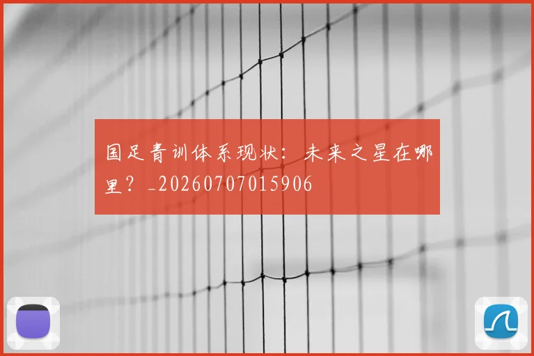 国足青训体系现状：未来之星在哪里？_20260707015906