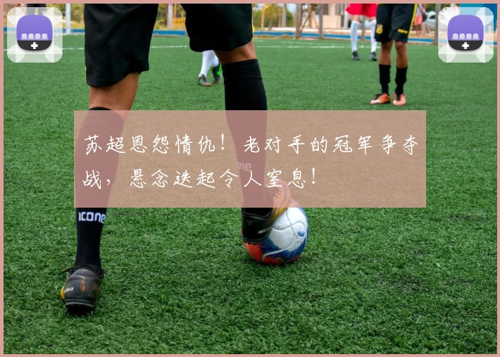 苏超恩怨情仇！老对手的冠军争夺战，悬念迭起令人窒息！