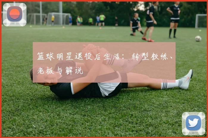 篮球明星退役后生活：转型教练、老板与解说
