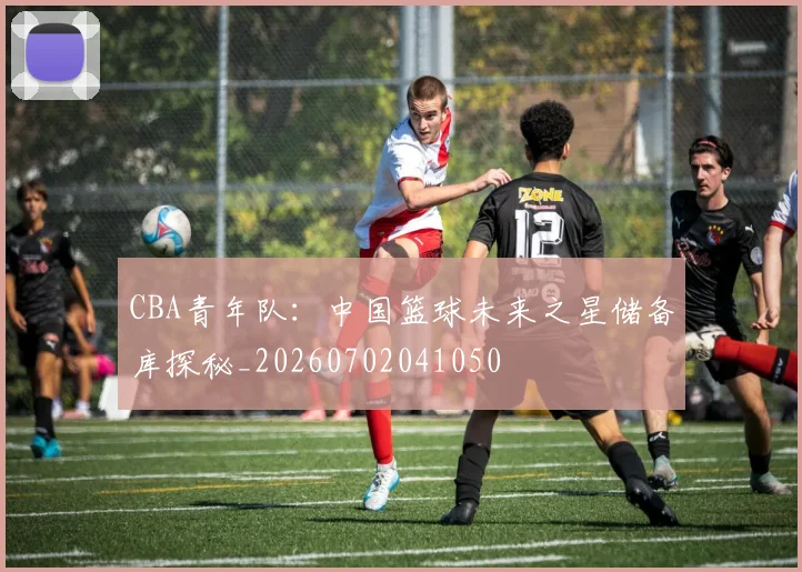 CBA青年队：中国篮球未来之星储备库探秘_20260702041050