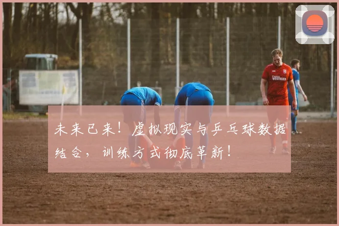 未来已来！虚拟现实与乒乓球数据结合，训练方式彻底革新！