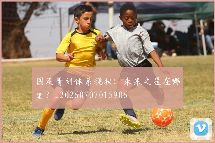 国足青训体系现状：未来之星在哪里？_20260707015906