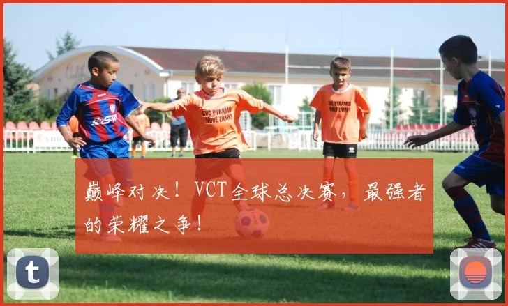 巅峰对决!VCT全球总决赛,最强者的荣耀之争!