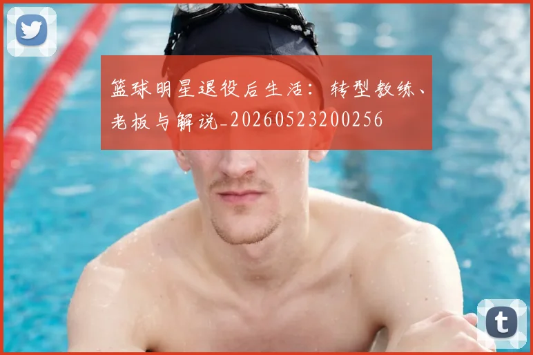 篮球明星退役后生活：转型教练、老板与解说_20260523200256