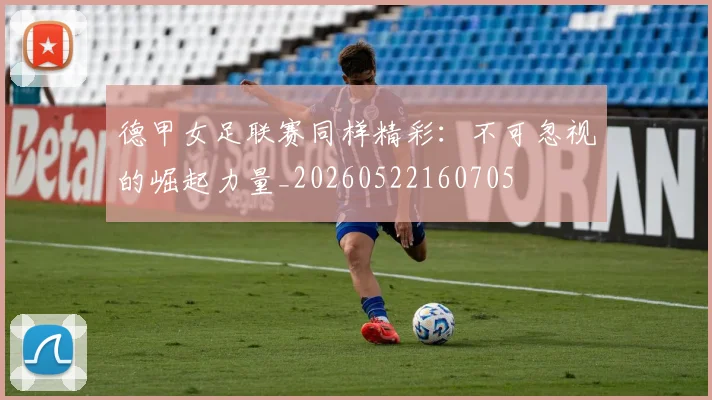 德甲女足联赛同样精彩:不可忽视的崛起力量_20260522160705