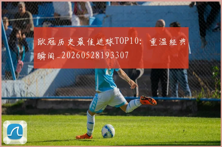 欧冠历史最佳进球TOP10：重温经典瞬间_20260528193307