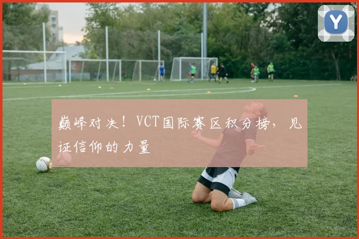 巅峰对决!VCT国际赛区积分榜,见证信仰的力量