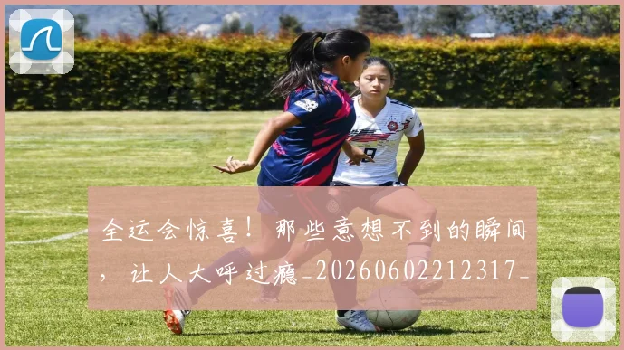 全运会惊喜!那些意想不到的瞬间,让人大呼过瘾_20260602212317_20260704171627