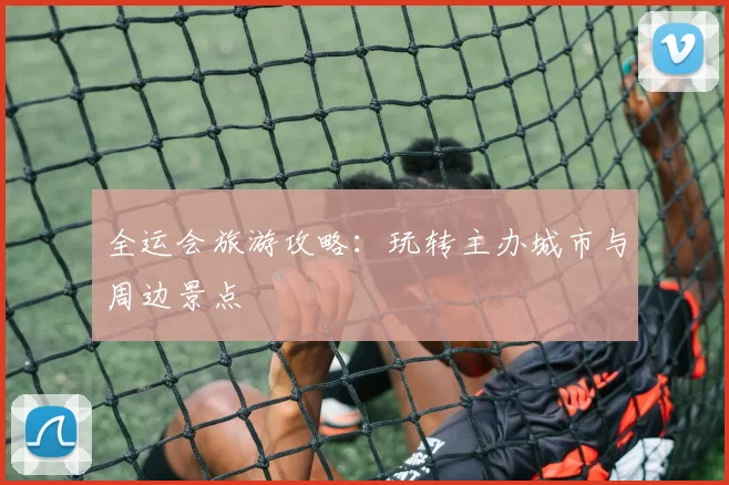 全运会旅游攻略：玩转主办城市与周边景点
