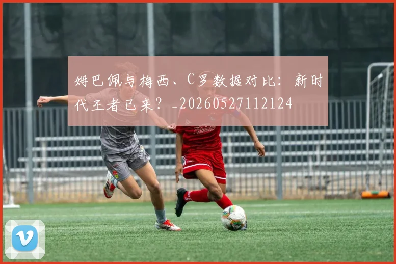 姆巴佩与梅西、C罗数据对比：新时代王者已来？_20260527112124
